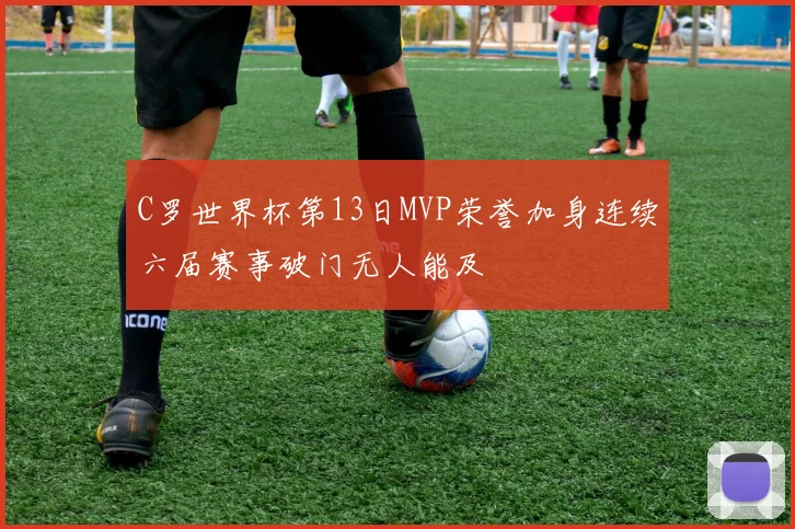 C罗世界杯第13日MVP荣誉加身连续六届赛事破门无人能及