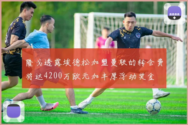 隆戈透露埃德松加盟曼联的转会费将达4200万欧元加丰厚浮动奖金