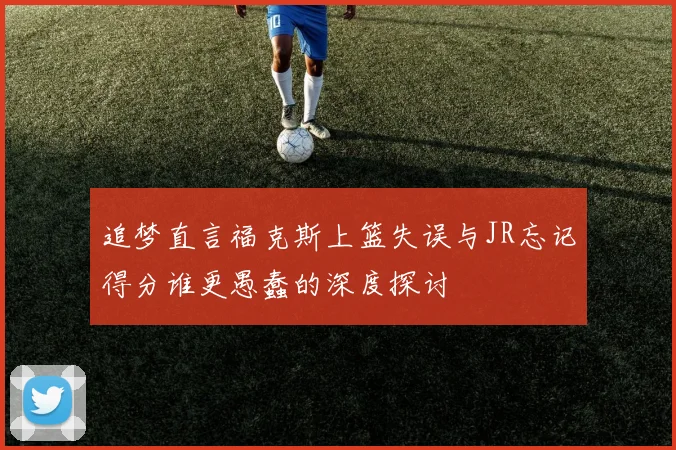 追梦直言福克斯上篮失误与JR忘记得分谁更愚蠢的深度探讨