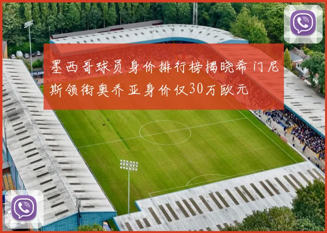 墨西哥球员身价排行榜揭晓希门尼斯领衔奥乔亚身价仅30万欧元