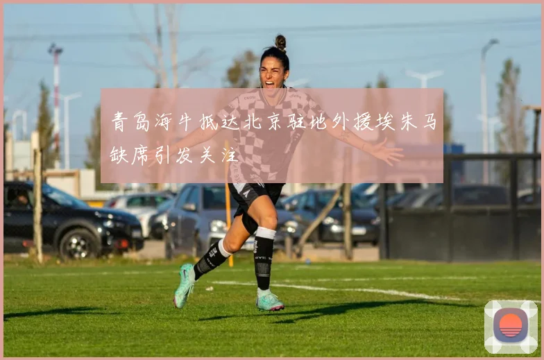 青岛海牛抵达北京驻地外援埃朱马缺席引发关注
