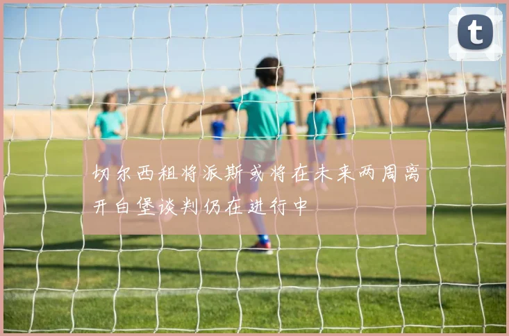切尔西租将派斯或将在未来两周离开白堡谈判仍在进行中
