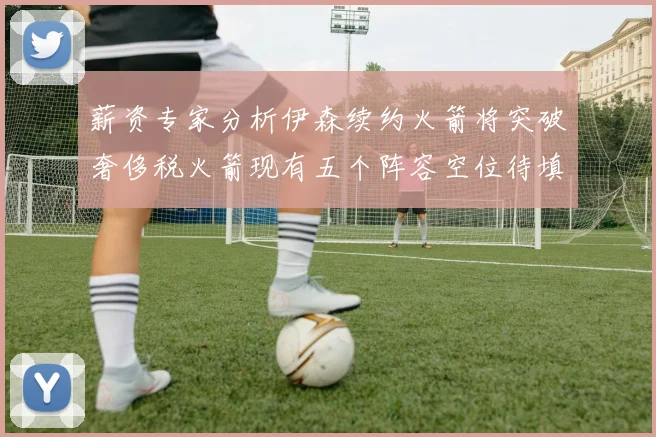 薪资专家分析伊森续约火箭将突破奢侈税火箭现有五个阵容空位待填补