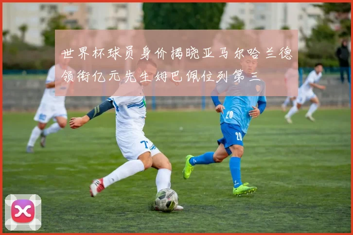 世界杯球员身价揭晓亚马尔哈兰德领衔亿元先生姆巴佩位列第三