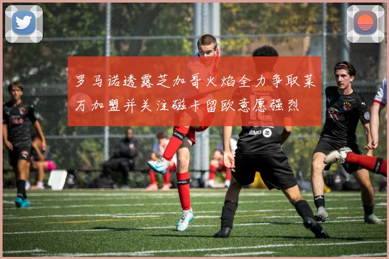 罗马诺透露芝加哥火焰全力争取莱万加盟并关注磁卡留欧意愿强烈
