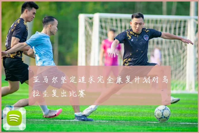 亚马尔坚定追求完全康复计划对乌拉圭复出比赛