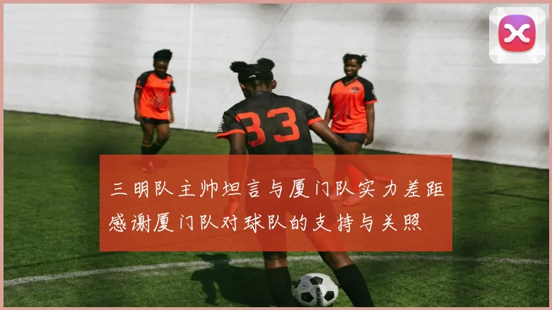 三明队主帅坦言与厦门队实力差距感谢厦门队对球队的支持与关照