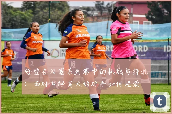 哈登在活塞系列赛中的挑战与挣扎：面对年轻高大的对手如何逆袭