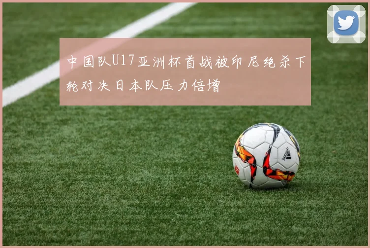 中国队U17亚洲杯首战被印尼绝杀下轮对决日本队压力倍增