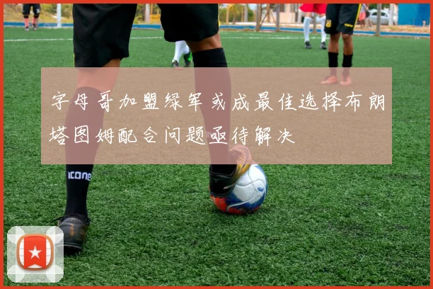 字母哥加盟绿军或成最佳选择布朗塔图姆配合问题亟待解决