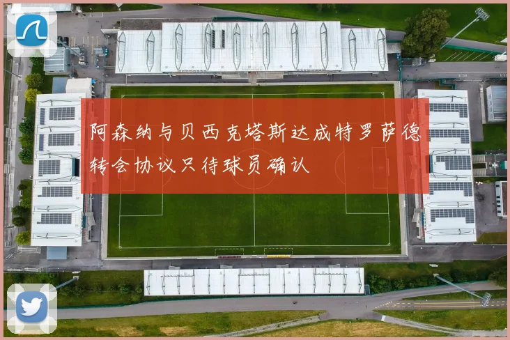 阿森纳与贝西克塔斯达成特罗萨德转会协议只待球员确认