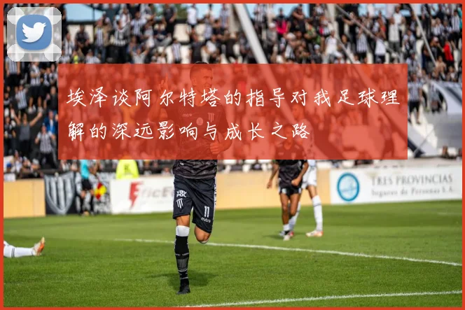 埃泽谈阿尔特塔的指导对我足球理解的深远影响与成长之路