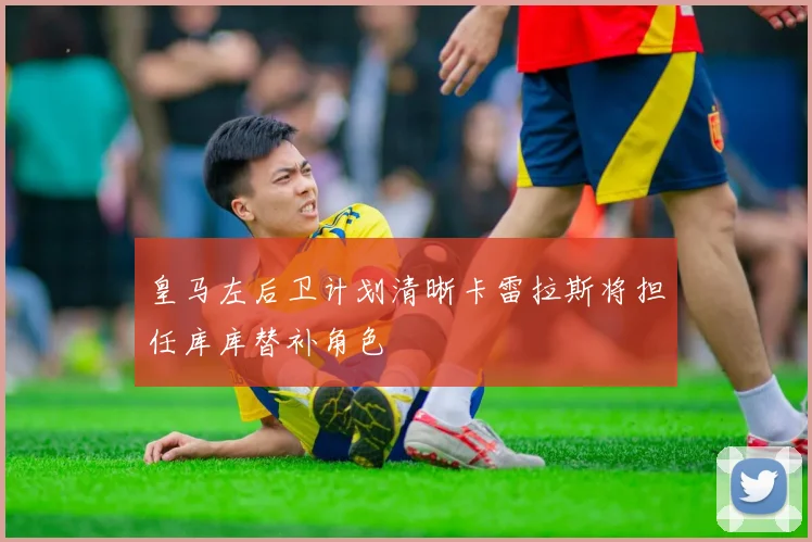 皇马左后卫计划清晰卡雷拉斯将担任库库替补角色