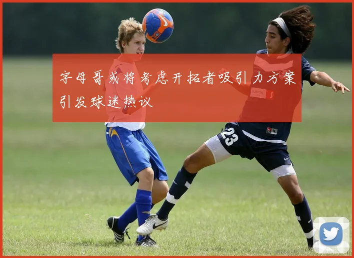 字母哥或将考虑开拓者吸引力方案引发球迷热议