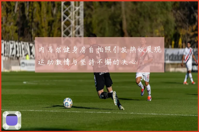 内马尔健身房自拍照引发热议展现运动激情与坚持不懈的决心