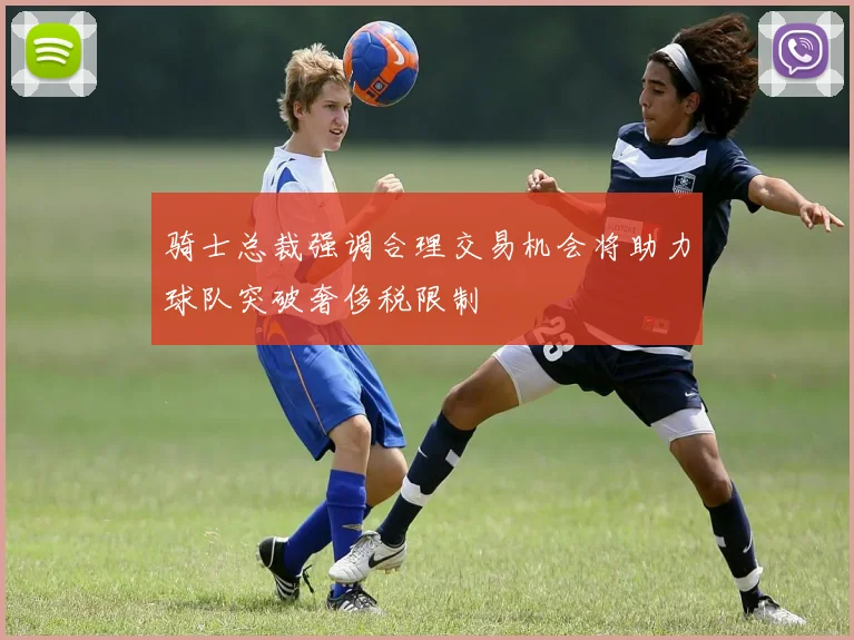 骑士总裁强调合理交易机会将助力球队突破奢侈税限制
