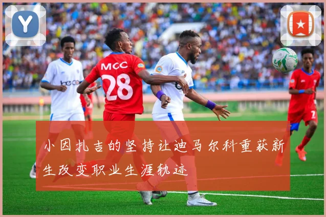 小因扎吉的坚持让迪马尔科重获新生改变职业生涯轨迹