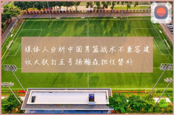 媒体人分析中国男篮战术不兼容建议大秋打五号杨瀚森担任替补