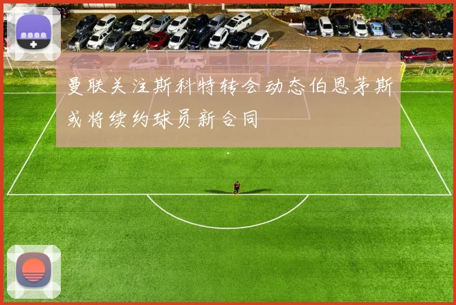 曼联关注斯科特转会动态伯恩茅斯或将续约球员新合同