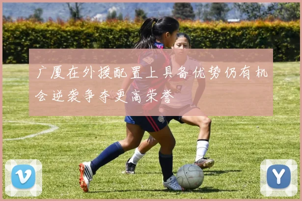 广厦在外援配置上具备优势仍有机会逆袭争夺更高荣誉